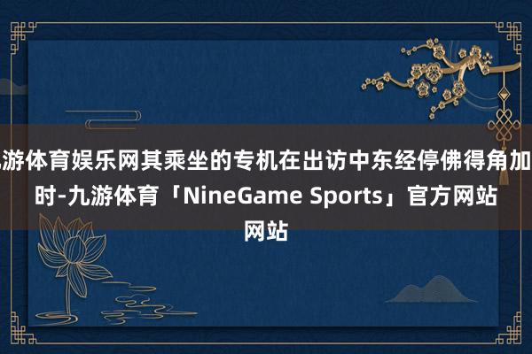 九游体育娱乐网其乘坐的专机在出访中东经停佛得角加油时-九游体育「NineGame Sports」官方网站