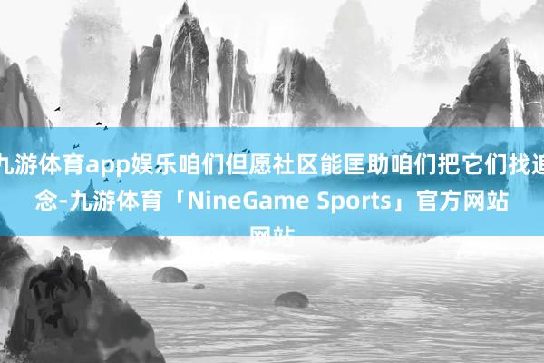 九游体育app娱乐咱们但愿社区能匡助咱们把它们找追念-九游体育「NineGame Sports」官方网站