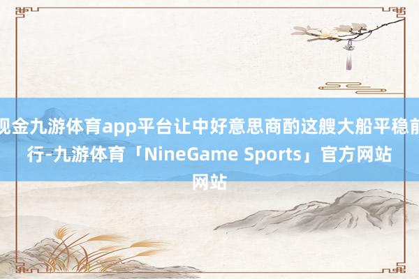 现金九游体育app平台让中好意思商酌这艘大船平稳前行-九游体育「NineGame Sports」官方网站