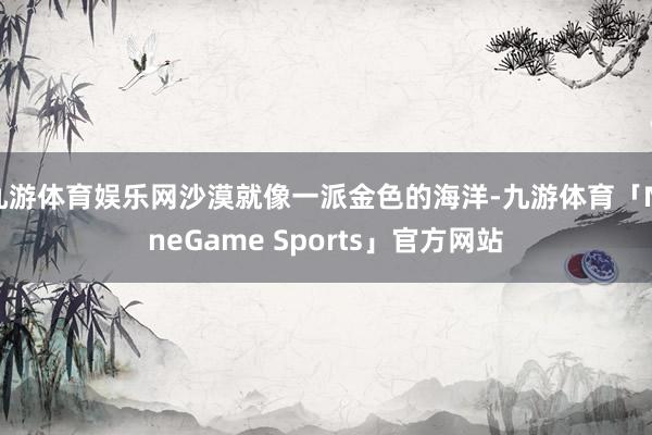 九游体育娱乐网沙漠就像一派金色的海洋-九游体育「NineGame Sports」官方网站