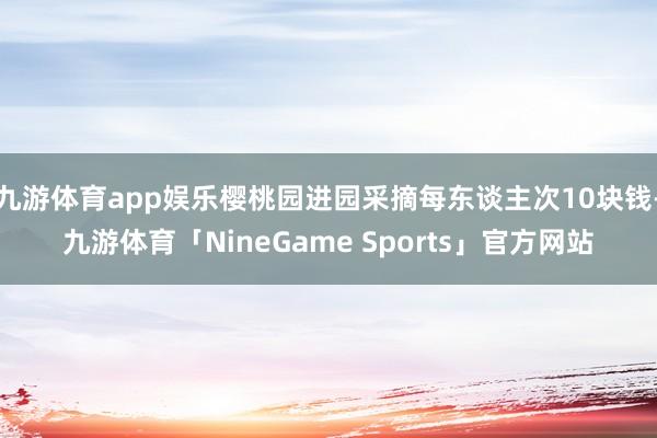 九游体育app娱乐樱桃园进园采摘每东谈主次10块钱-九游体育「NineGame Sports」官方网站